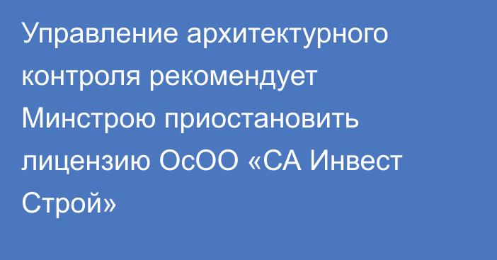 Управление архитектурного контроля рекомендует Минстрою приостановить лицензию  ОсОО «СА Инвест Строй»