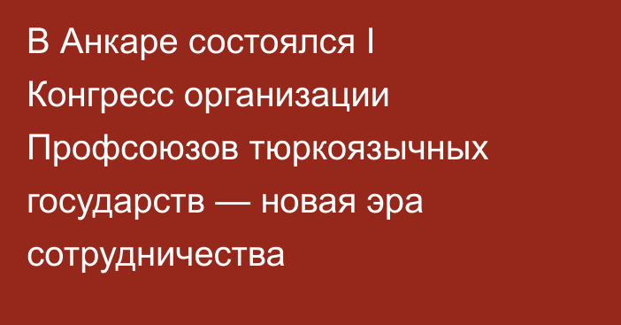 В Анкаре состоялся I Конгресс организации Профсоюзов тюркоязычных государств — новая эра сотрудничества 