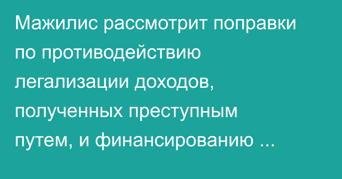 Мажилис рассмотрит поправки по противодействию легализации доходов, полученных преступным путем, и финансированию терроризма