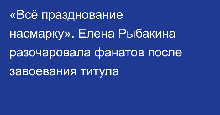 «Всё празднование насмарку». Елена Рыбакина разочаровала фанатов после завоевания титула