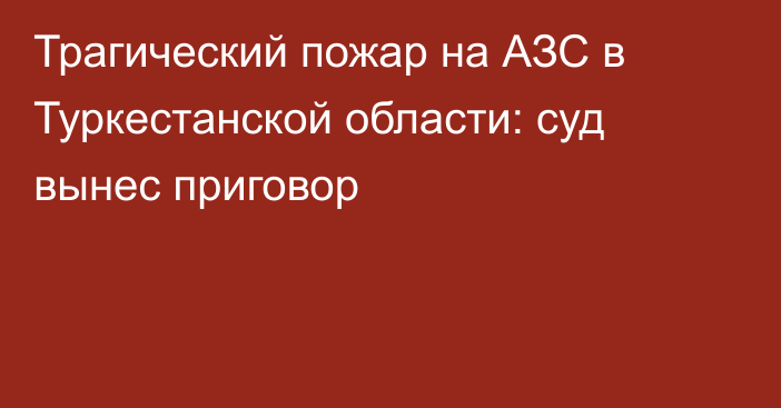 Трагический пожар на АЗС в Туркестанской области: суд вынес приговор