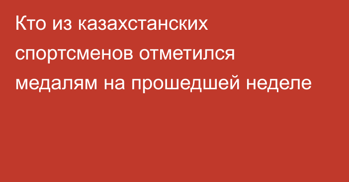 Кто из казахстанских спортсменов отметился медалям на прошедшей неделе