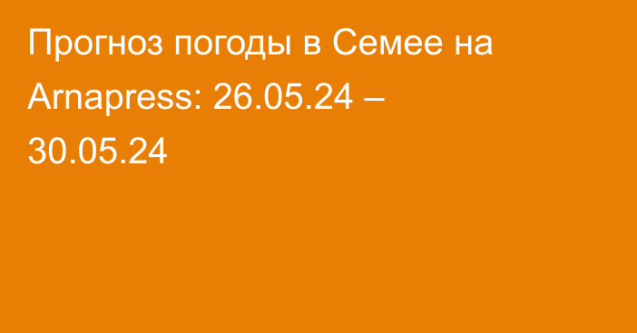 Прогноз погоды в Семее на Arnapress: 26.05.24 – 30.05.24