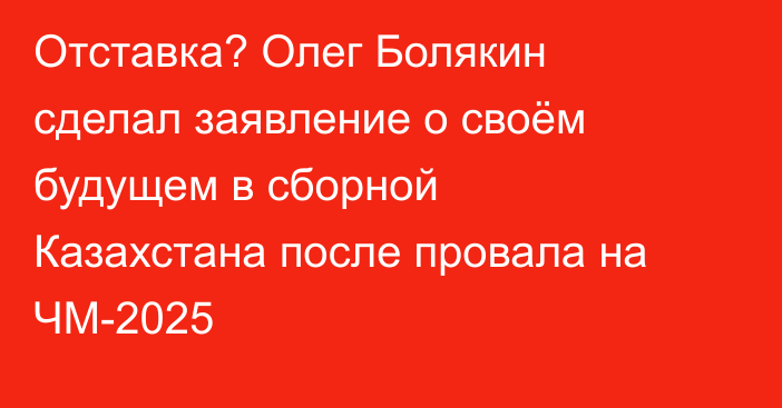 Отставка? Олег Болякин сделал заявление о своём будущем в сборной Казахстана после провала на ЧМ-2025