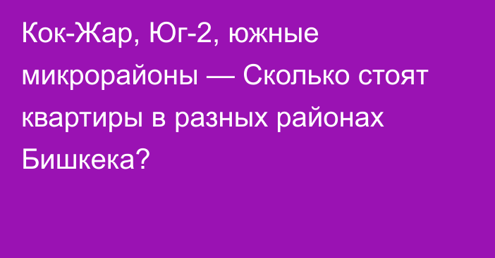 Кок-Жар, Юг-2, южные микрорайоны — Сколько стоят квартиры в разных районах Бишкека?