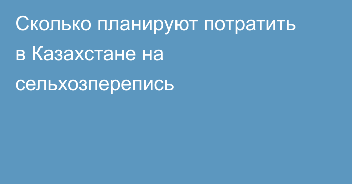 Сколько планируют потратить в Казахстане на сельхозперепись