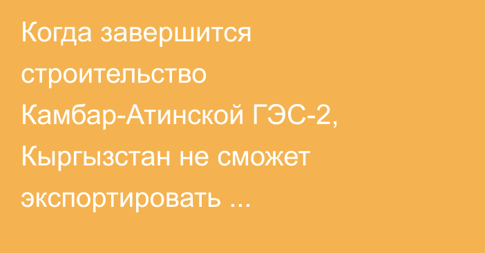 Когда завершится строительство Камбар-Атинской ГЭС-2, Кыргызстан не сможет экспортировать электроэнергию, - Минэнерго