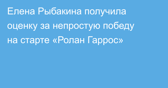 Елена Рыбакина получила оценку за непростую победу на старте «Ролан Гаррос»