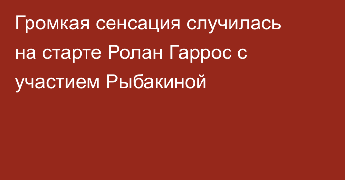Громкая сенсация случилась на старте Ролан Гаррос с участием Рыбакиной