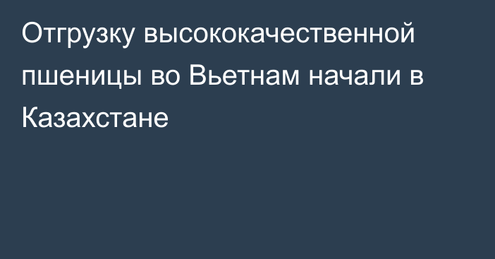 Отгрузку высококачественной пшеницы во Вьетнам начали в Казахстане