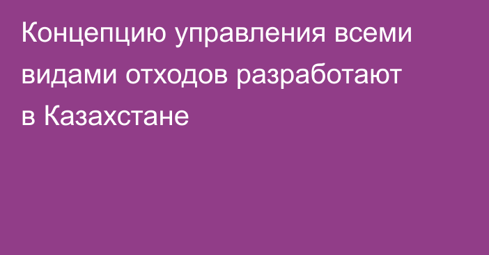Концепцию управления всеми видами отходов разработают в Казахстане