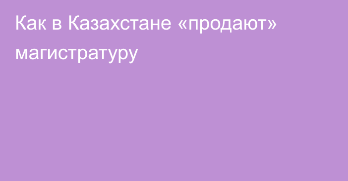 Как в Казахстане «продают» магистратуру