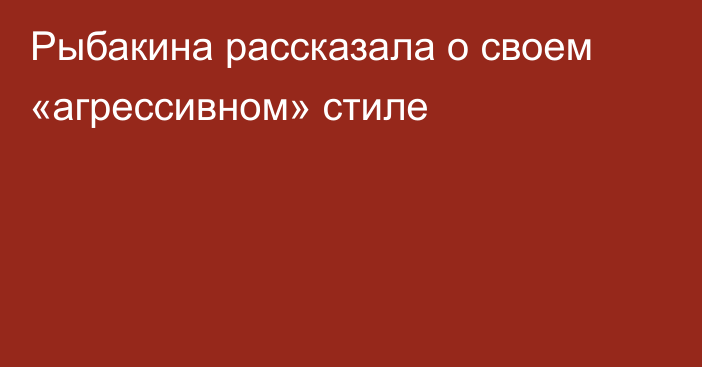 Рыбакина рассказала о своем «агрессивном» стиле