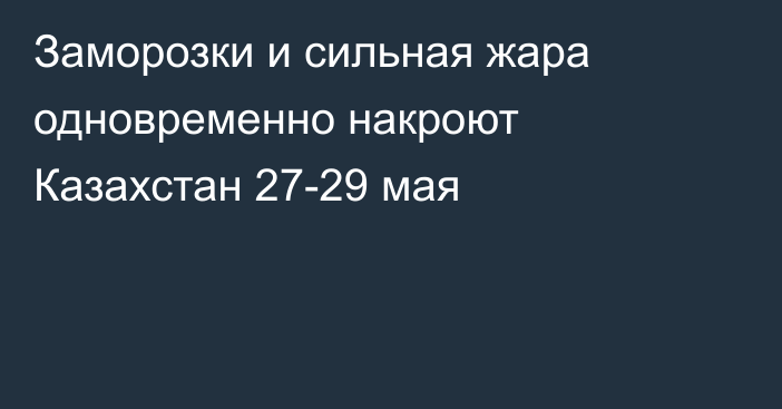 Заморозки и сильная жара одновременно накроют Казахстан 27-29 мая