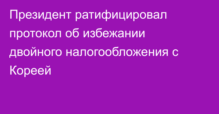 Президент ратифицировал протокол об избежании двойного налогообложения с Кореей