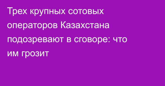 Трех крупных сотовых операторов Казахстана подозревают в сговоре: что им грозит