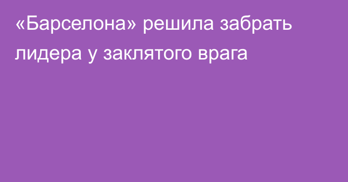 «Барселона» решила забрать лидера у заклятого врага