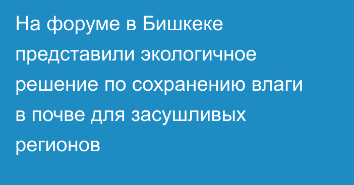 На форуме в Бишкеке представили экологичное решение по сохранению влаги в почве для засушливых регионов