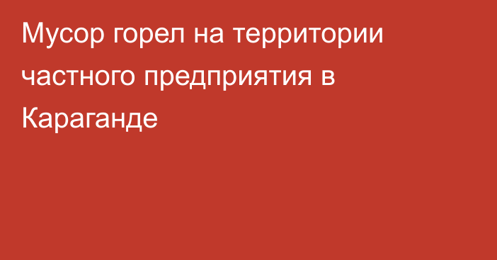 Мусор горел на территории частного предприятия в Караганде