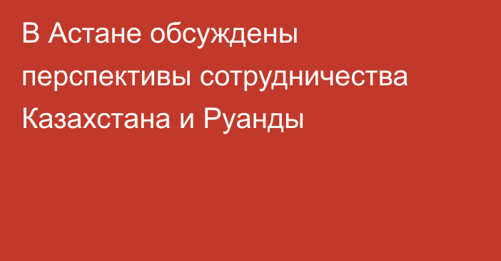 В Астане обсуждены перспективы сотрудничества Казахстана и Руанды
