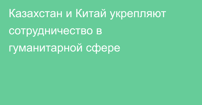 Казахстан и Китай укрепляют сотрудничество в гуманитарной сфере