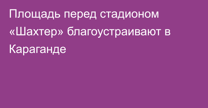 Площадь перед стадионом «Шахтер» благоустраивают в Караганде