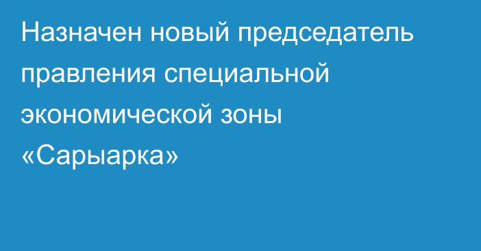 Назначен новый председатель правления специальной экономической зоны «Сарыарка»