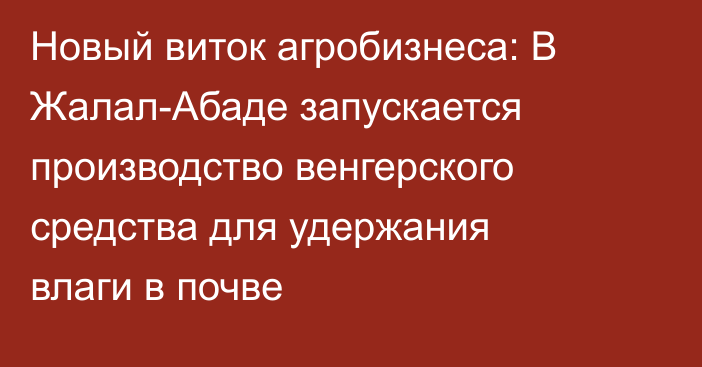 Новый виток агробизнеса: В Жалал-Абаде запускается производство венгерского средства для удержания влаги в почве