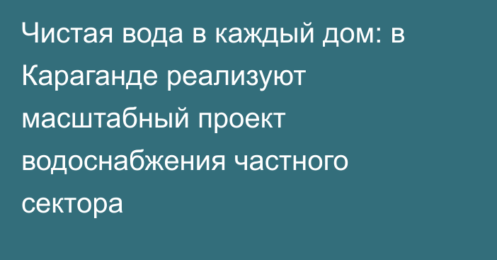 Чистая вода в каждый дом: в Караганде реализуют масштабный проект водоснабжения частного сектора