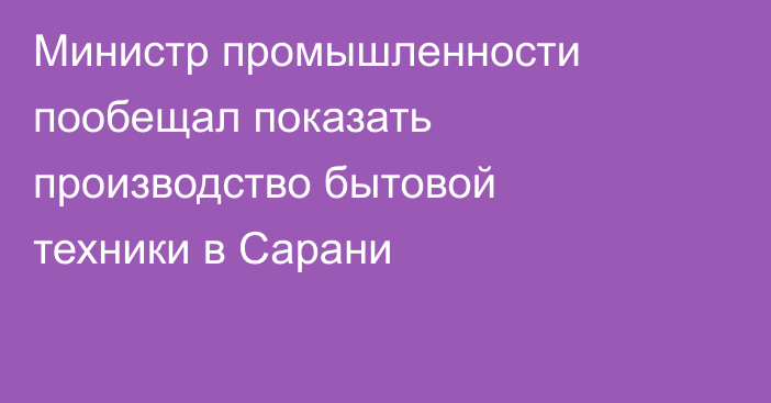 Министр промышленности пообещал показать производство бытовой техники в Сарани