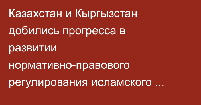Казахстан и Кыргызстан добились прогресса в развитии нормативно-правового регулирования исламского финансирования, - аналитика