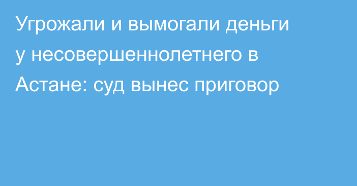 Угрожали и вымогали деньги у несовершеннолетнего в Астане: суд вынес приговор