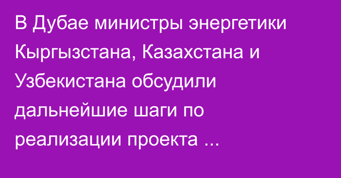 В Дубае министры энергетики Кыргызстана, Казахстана и Узбекистана обсудили дальнейшие шаги по реализации проекта Камбар-Атинской ГЭС-1