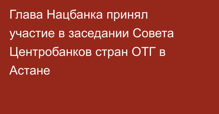 Глава Нацбанка принял участие в заседании Совета Центробанков стран ОТГ в Астане