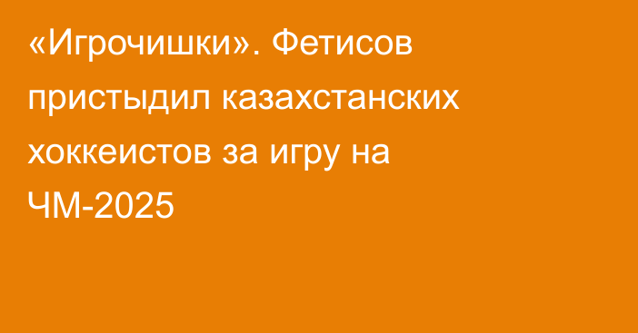 «Игрочишки». Фетисов пристыдил казахстанских хоккеистов за игру на ЧМ-2025