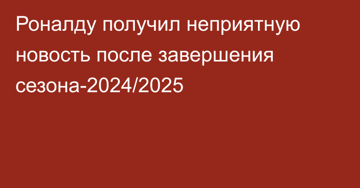 Роналду получил неприятную новость после завершения сезона-2024/2025