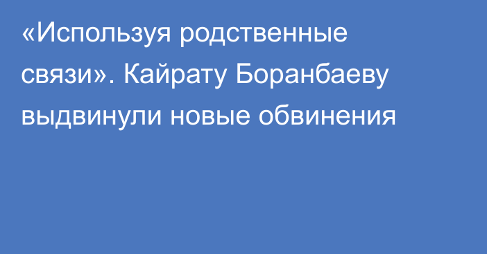 «Используя родственные связи». Кайрату Боранбаеву выдвинули новые обвинения