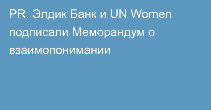PR: Элдик Банк и UN Women подписали Меморандум о взаимопонимании