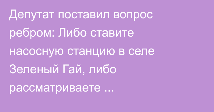 Депутат поставил вопрос ребром: Либо ставите насосную станцию в селе Зеленый Гай, либо рассматриваете ответственность Бакыта Торобаева