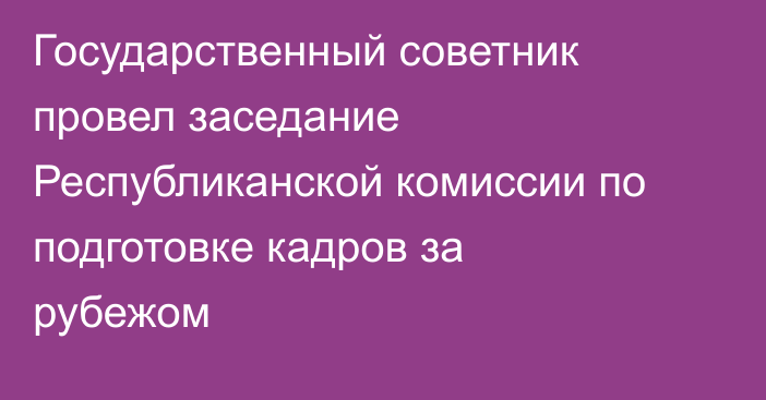 Государственный советник провел заседание Республиканской комиссии по подготовке кадров за рубежом
