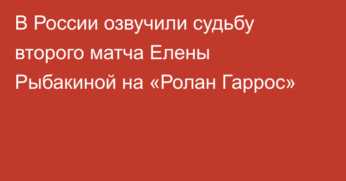 В России озвучили судьбу второго матча Елены Рыбакиной на «Ролан Гаррос»