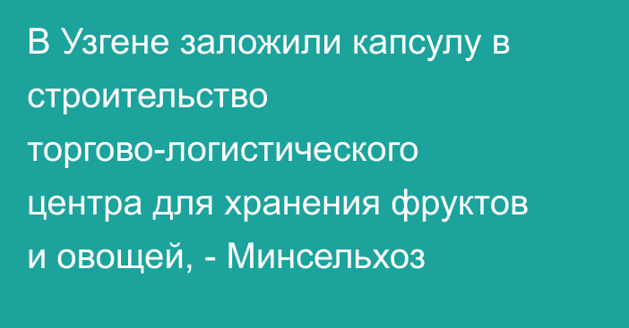 В Узгене заложили капсулу в строительство торгово-логистического центра для хранения фруктов и овощей, - Минсельхоз