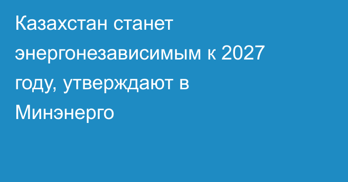 Казахстан станет энергонезависимым к 2027 году, утверждают в Минэнерго