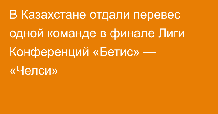 В Казахстане отдали перевес одной команде в финале Лиги Конференций «Бетис» — «Челси»