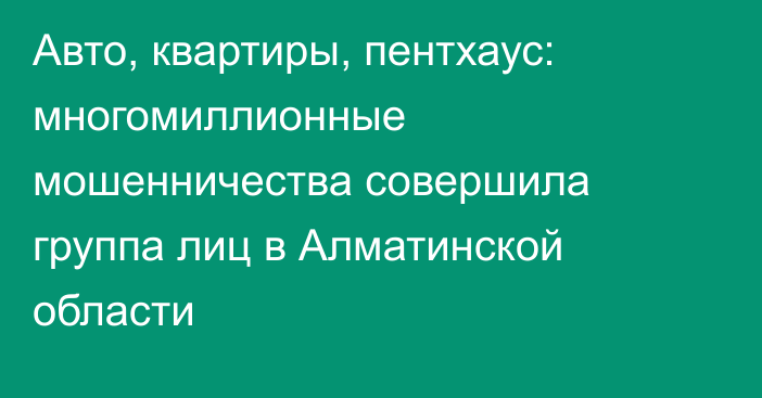 Авто, квартиры, пентхаус: многомиллионные мошенничества совершила группа лиц в Алматинской области