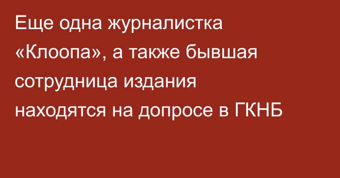 Еще одна журналистка «Клоопа», а также бывшая сотрудница издания находятся на допросе в ГКНБ