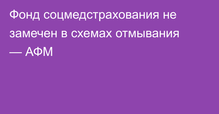 Фонд соцмедстрахования не замечен в схемах отмывания — АФМ