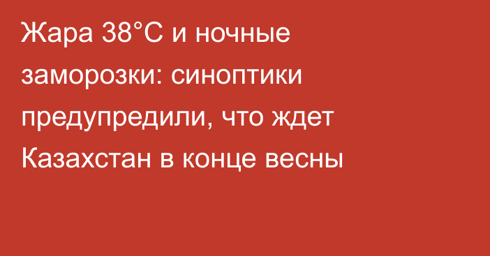 Жара 38°С и ночные заморозки: синоптики предупредили, что ждет Казахстан в конце весны