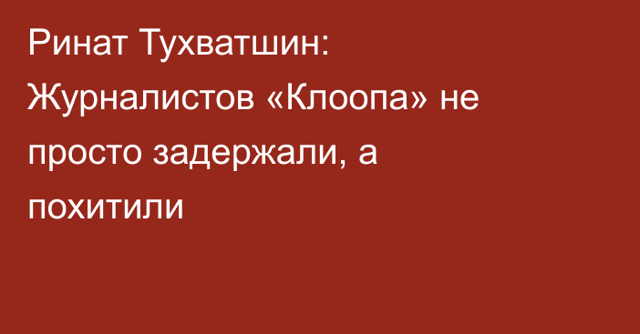 Ринат Тухватшин: Журналистов «Клоопа» не просто задержали, а похитили