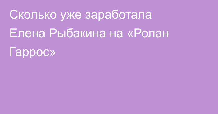 Сколько уже заработала Елена Рыбакина на «Ролан Гаррос»